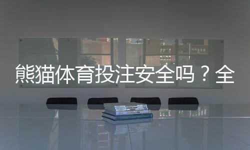 熊猫体育投注安全吗?全面评测:平台资质、支付与隐私风险一次看懂