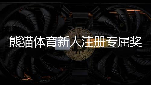 熊猫体育新人注册专属奖励怎么玩？新手领取步骤与注意事项详解