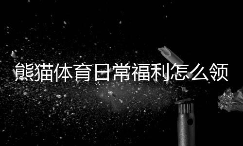 熊猫体育日常福利怎么领取？新手必看领取攻略与注意事项