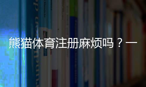 熊猫体育注册麻烦吗？一看就会的图文注册教程与常见问题解答