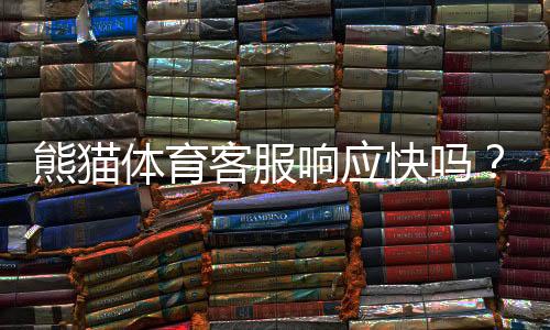 熊猫体育客服响应快吗?真实体验评测、响应速度与解决时效全解析