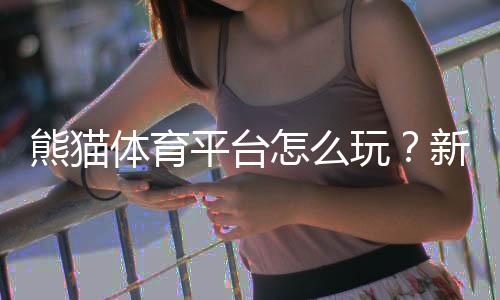 熊猫体育平台怎么玩?新手注册、充值与热门玩法全攻略