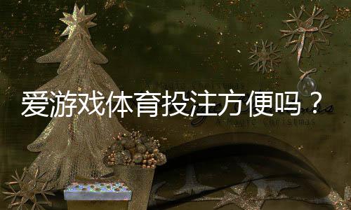 爱游戏体育投注方便吗？平台体验评测、充值提现与操作流程一次看懂