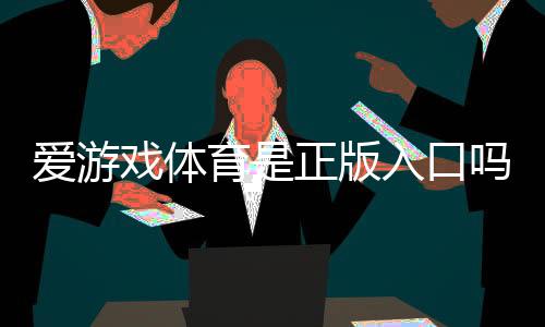 爱游戏体育是正版入口吗？官方认证、真假辨别与安全使用指南