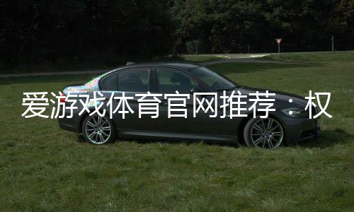 爱游戏体育官网推荐:权威评测、优惠活动与新手注册完整指南