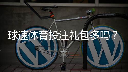 球速体育投注礼包多吗?揭秘新手必领的隐藏彩金福利