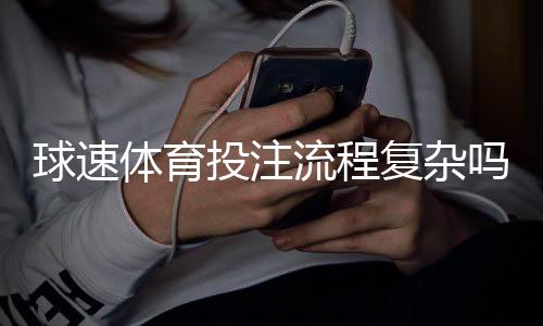 球速体育投注流程复杂吗？三步教你快速上手实战技巧