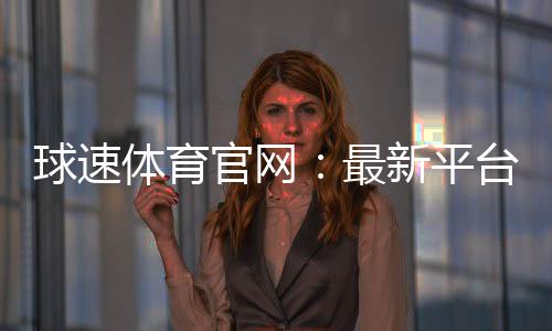 球速体育官网：最新平台更新与优惠活动一览
