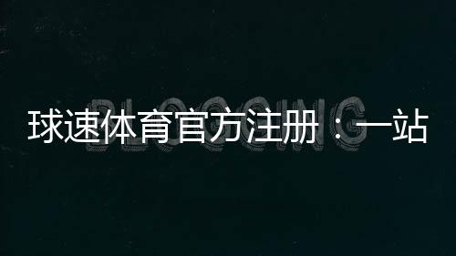 球速体育官方注册：一站式畅玩攻略与优惠礼包详解