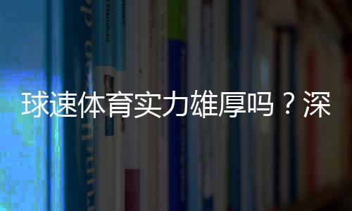 球速体育实力雄厚吗？深度解析其平台优势与玩家真实体验