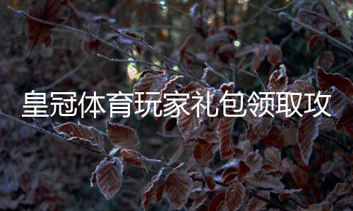 皇冠体育玩家礼包领取攻略：新手必看福利、使用步骤与注意事项