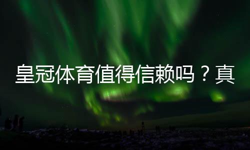 皇冠体育值得信赖吗？真实评测：平台资质、用户口碑与提现安全全解析