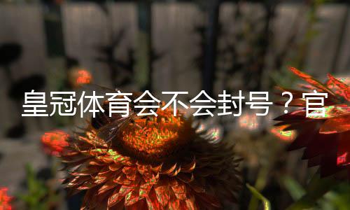 皇冠体育会不会封号?官方封号规则、常见原因与防封解封全攻略