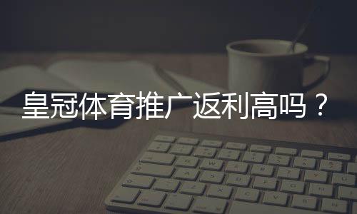 皇冠体育推广返利高吗？真实返利率揭秘与推广实操攻略