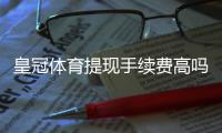 皇冠体育提现手续费高吗？最新手续费标准、常见问题与省钱攻略