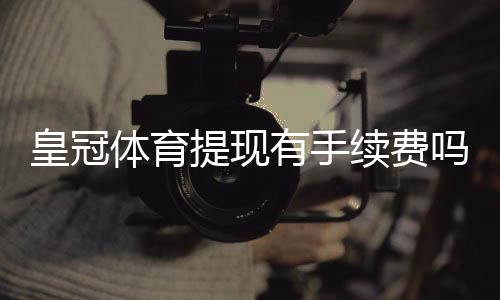 皇冠体育提现有手续费吗？最新手续费标准与省钱攻略