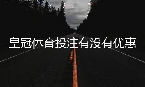 皇冠体育投注有没有优惠?最新优惠活动、领取条件与注意事项详解