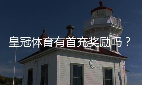 皇冠体育有首充奖励吗？新手首充优惠领取攻略与注意事项