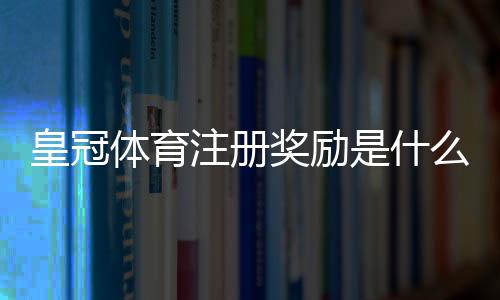 皇冠体育注册奖励是什么意思？新手快速领取流程与注意事项详解