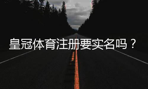 皇冠体育注册要实名吗?实名认证流程、注意事项与隐私安全全解析