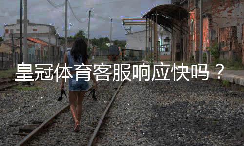 皇冠体育客服响应快吗?真实响应速度评测与常见问题处理攻略