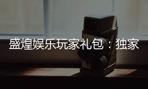 盛煌娱乐玩家礼包：独家福利与高额回馈等你领取
