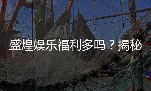 盛煌娱乐福利多吗？揭秘其丰厚福利与玩家真实体验
