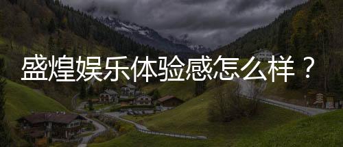 盛煌娱乐体验感怎么样?资深玩家分享真实感受与技巧