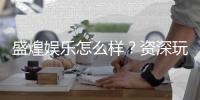 盛煌娱乐怎么样？资深玩家带你揭秘真实体验
