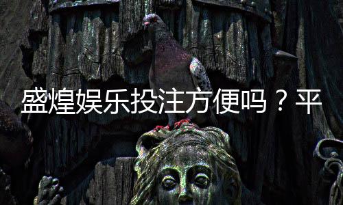 盛煌娱乐投注方便吗？平台操作体验与充值提现全解析