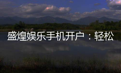 盛煌娱乐手机开户:轻松注册畅享顶级棋牌电游盛宴