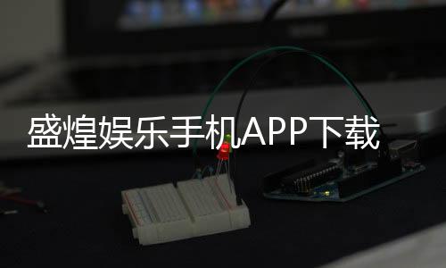 盛煌娱乐手机APP下载：畅享棋牌电游的移动娱乐新体验