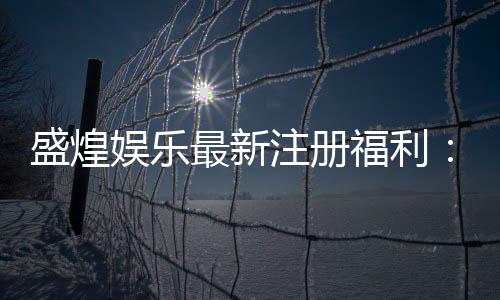 盛煌娱乐最新注册福利：新会员专享豪礼及高额返水活动