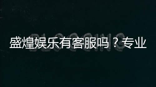 盛煌娱乐有客服吗？专业客服团队为您解答疑问