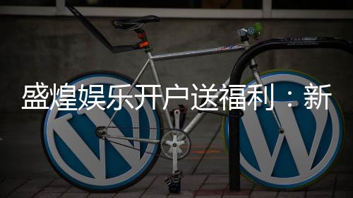 盛煌娱乐开户送福利:新会员专享豪礼首存即送888元彩金