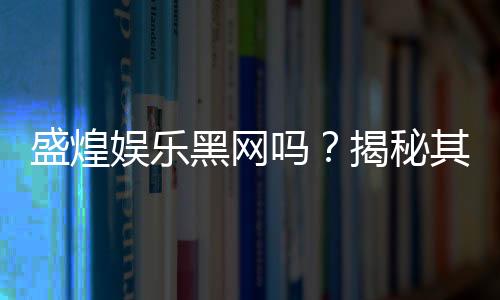 盛煌娱乐黑网吗？揭秘其真实运营内幕与玩家安全指南