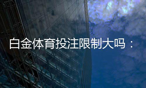白金体育投注限制大吗:了解一下相关规定吧