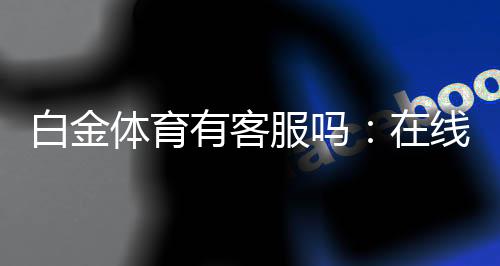 白金体育有客服吗：在线客服全天候为您服务