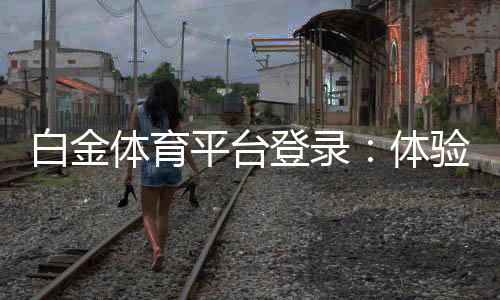 白金体育平台登录：体验尊贵享受