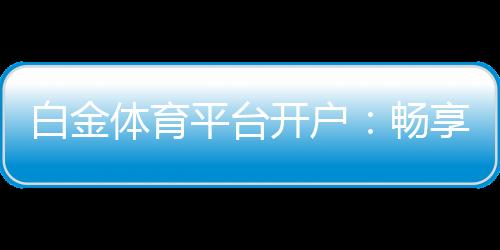 白金体育平台开户：畅享高质量线上娱乐场所