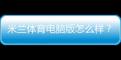 米兰体育电脑版怎么样？安装教程、功能评测与优缺点详解