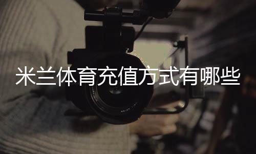 米兰体育充值方式有哪些？支付渠道、步骤与安全详解