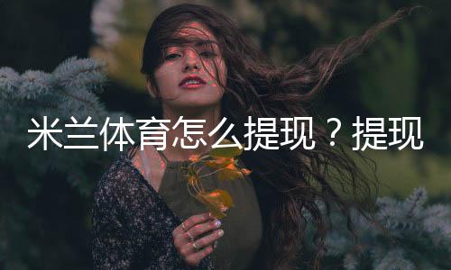 米兰体育怎么提现?提现步骤、到账时间与手续费新手全攻略