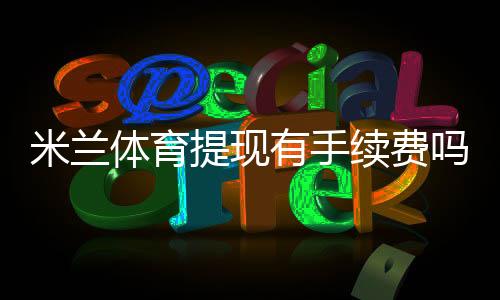 米兰体育提现有手续费吗？手续费标准、到账时间与免手续费技巧全解析