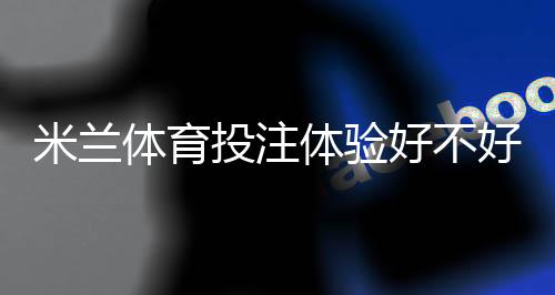 米兰体育投注体验好不好？真实用户测评：安全性、充值提款与优惠全解析
