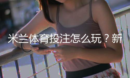 米兰体育投注怎么玩？新手入门、玩法规则与常见投注策略全面解析