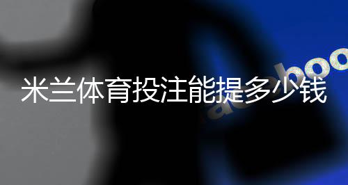 米兰体育投注能提多少钱？最新提现限额、手续费与到账时间全解析