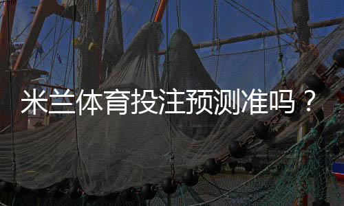 米兰体育投注预测准吗？准确性解析、数据来源与实战提升攻略