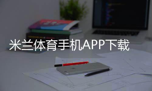米兰体育手机APP下载教程：安卓& iOS安装、注册与使用全攻略