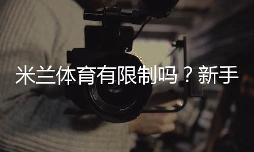 米兰体育有限制吗？新手必看：账户、地域、充值与提现限制全面解析